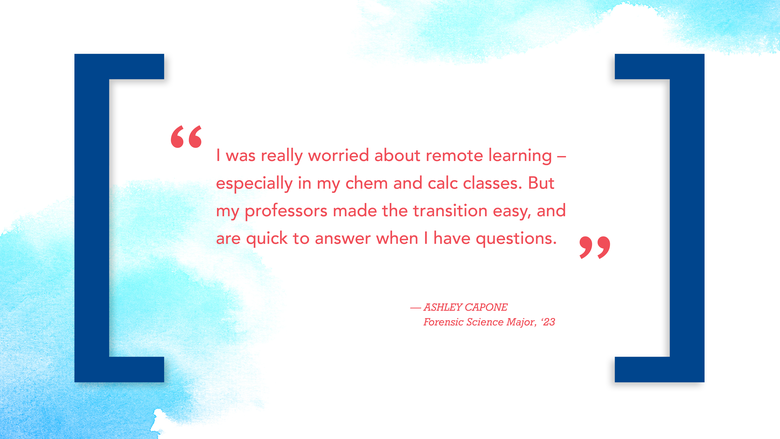 "I was really worried about remote learning – especially in my chem and calc classes. But my professors made the transition easy, and are quick to answer when I have questions." — ASHLEY CAPONE Forensic Science Major, ‘23 